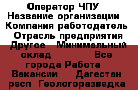 Оператор ЧПУ › Название организации ­ Компания-работодатель › Отрасль предприятия ­ Другое › Минимальный оклад ­ 25 000 - Все города Работа » Вакансии   . Дагестан респ.,Геологоразведка п.